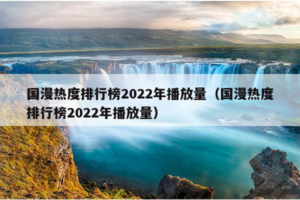 国漫热度排行榜2022年播放量（国漫热度排行榜2022年播放量）