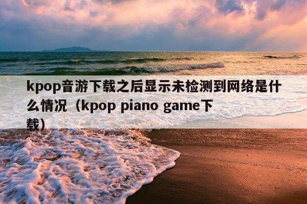 kpop音游下载之后显示未检测到网络是什么情况（kpop piano game下载）