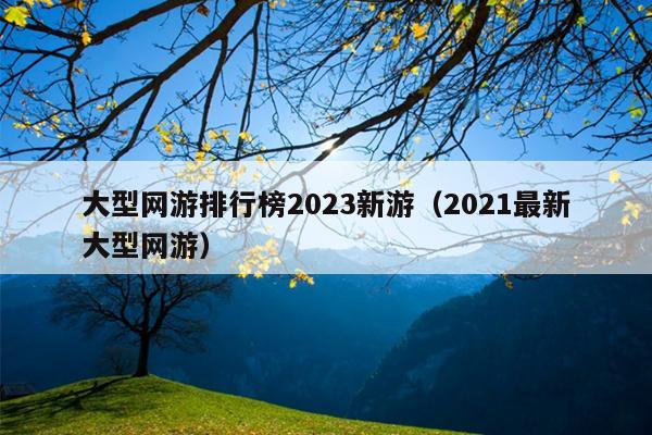 大型网游排行榜2023新游（2021最新大型网游）